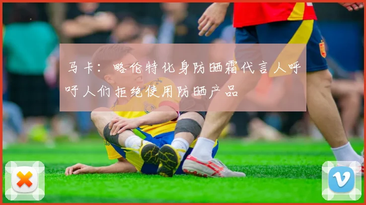 马卡：略伦特化身防晒霜代言人呼吁人们拒绝使用防晒产品