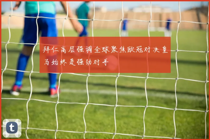 拜仁高层强调全球聚焦欧冠对决皇马始终是强劲对手