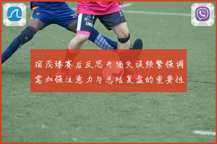 宿茂臻赛后反思开场失误频繁强调需加强注意力与总结复盘的重要性