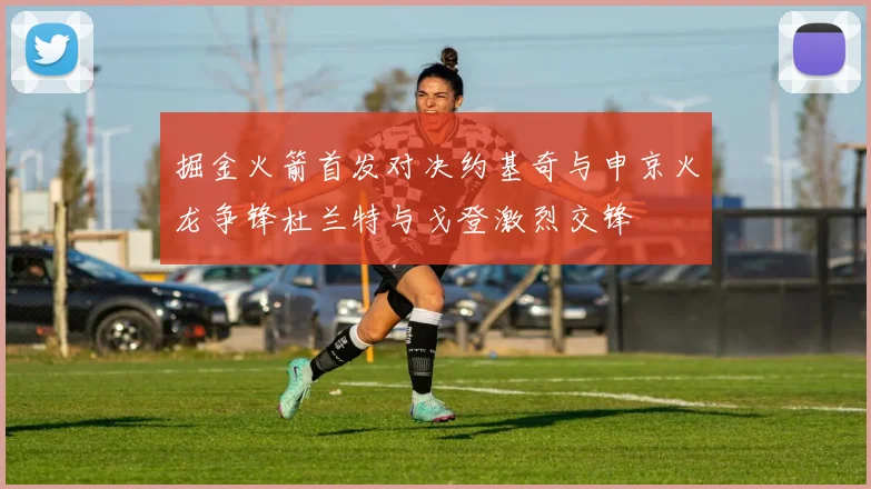 掘金火箭首发对决约基奇与申京火龙争锋杜兰特与戈登激烈交锋