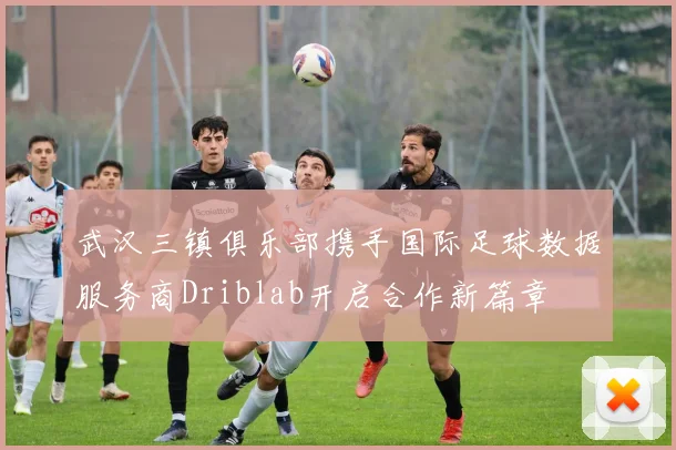 武汉三镇俱乐部携手国际足球数据服务商Driblab开启合作新篇章