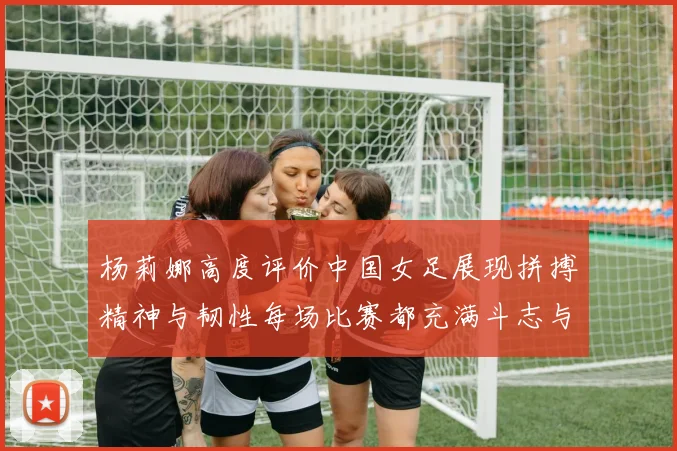 杨莉娜高度评价中国女足展现拼搏精神与韧性每场比赛都充满斗志与硬气