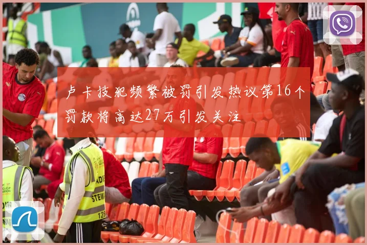 卢卡技犯频繁被罚引发热议第16个罚款将高达27万引发关注