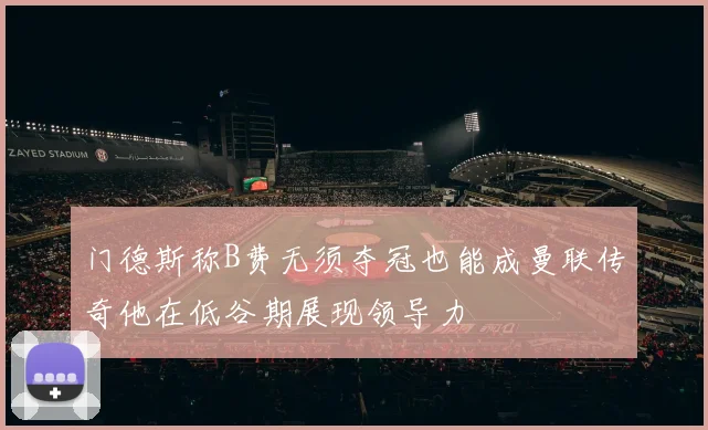 门德斯称B费无须夺冠也能成曼联传奇他在低谷期展现领导力