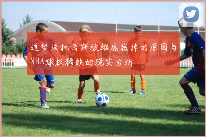 追梦谈托马斯被雄鹿裁掉的原因与NBA球权稀缺的现实分析