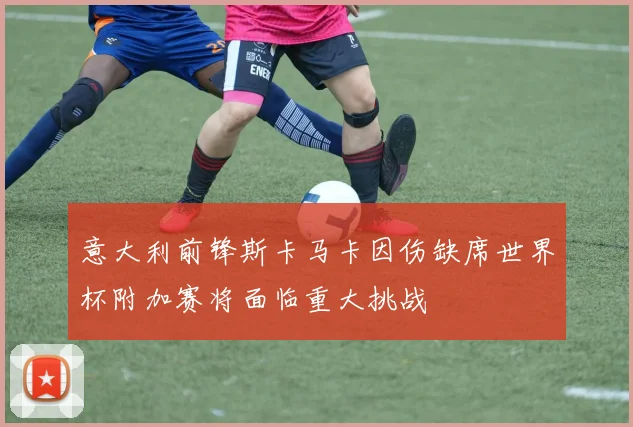 意大利前锋斯卡马卡因伤缺席世界杯附加赛将面临重大挑战