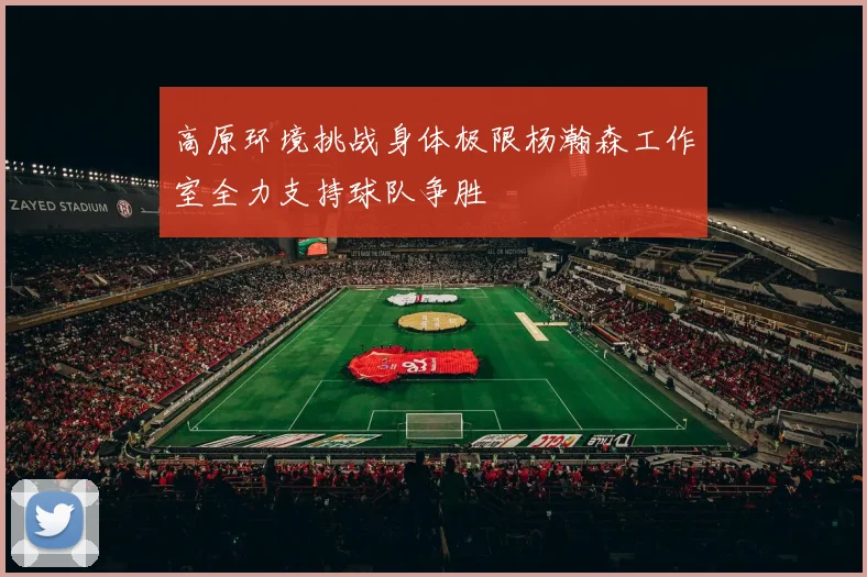 高原环境挑战身体极限杨瀚森工作室全力支持球队争胜