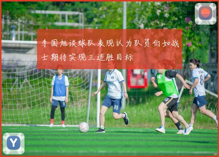 李国旭谈球队表现认为队员们如战士期待实现三连胜目标