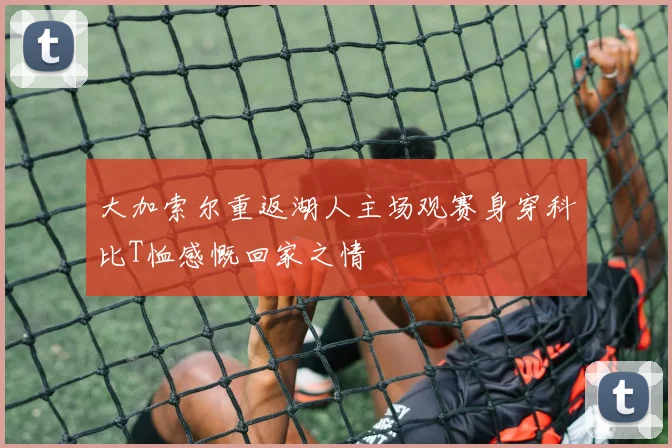 大加索尔重返湖人主场观赛身穿科比T恤感慨回家之情