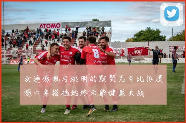 麦迪感慨与姚明的默契无可比拟遗憾六年搭档始终未能健康共战