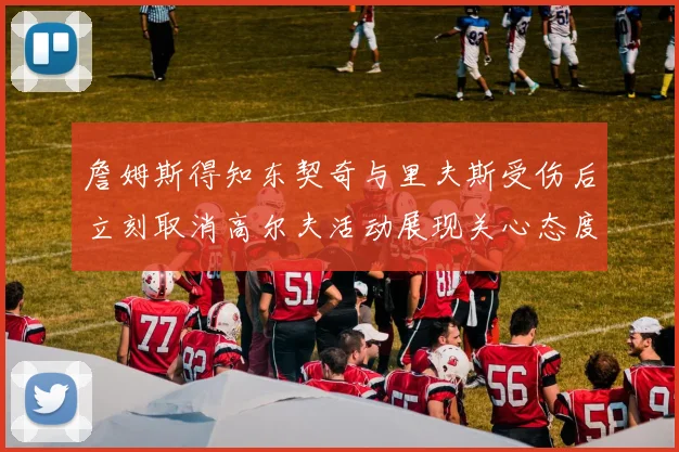詹姆斯得知东契奇与里夫斯受伤后立刻取消高尔夫活动展现关心态度