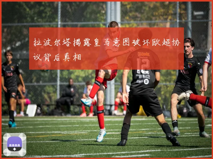 拉波尔塔揭露皇马意图破坏欧超协议背后真相