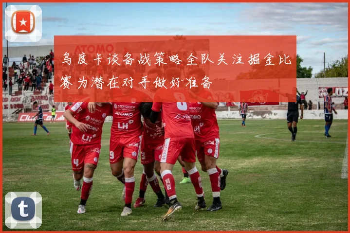 乌度卡谈备战策略全队关注掘金比赛为潜在对手做好准备