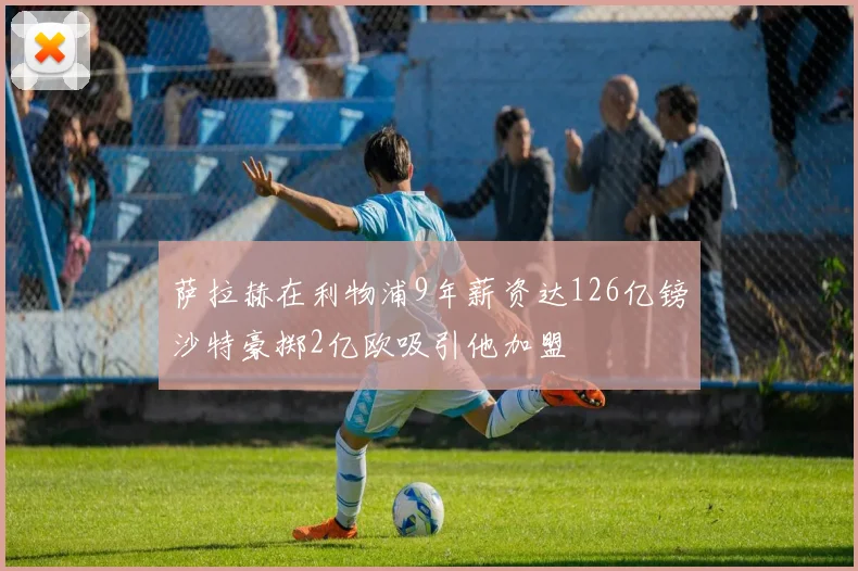 萨拉赫在利物浦9年薪资达126亿镑沙特豪掷2亿欧吸引他加盟