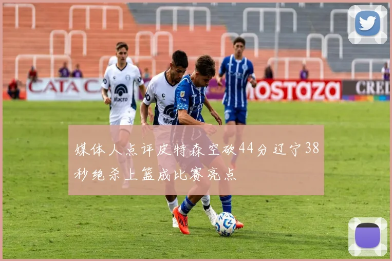 媒体人点评皮特森空砍44分辽宁38秒绝杀上篮成比赛亮点