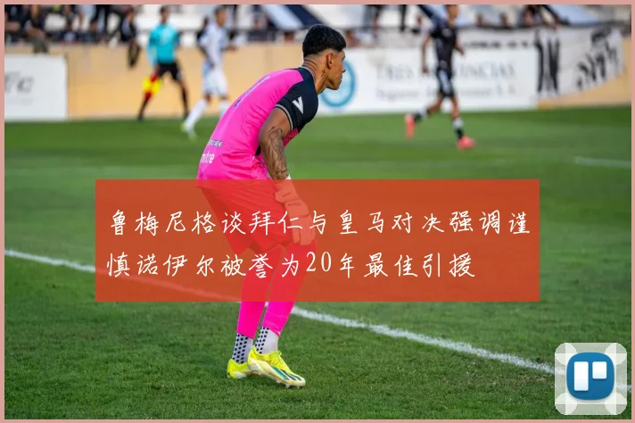 鲁梅尼格谈拜仁与皇马对决强调谨慎诺伊尔被誉为20年最佳引援