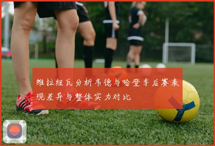 维拉纽瓦分析韦德与哈登季后赛表现差异与整体实力对比