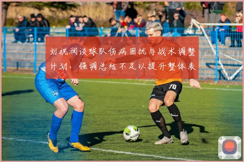 刘祝润谈球队伤病困扰与战术调整计划，强调总结不足以提升整体表现