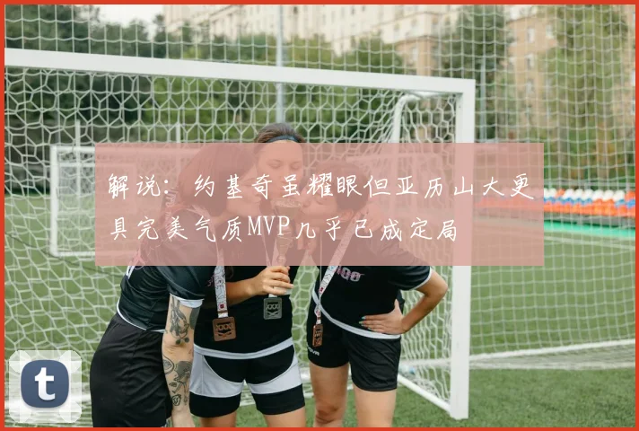 解说：约基奇虽耀眼但亚历山大更具完美气质MVP几乎已成定局