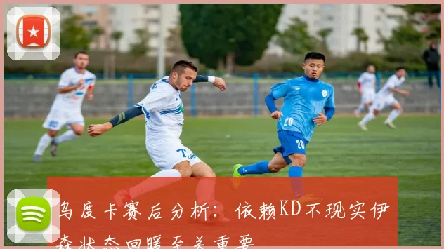乌度卡赛后分析：依赖KD不现实伊森状态回暖至关重要