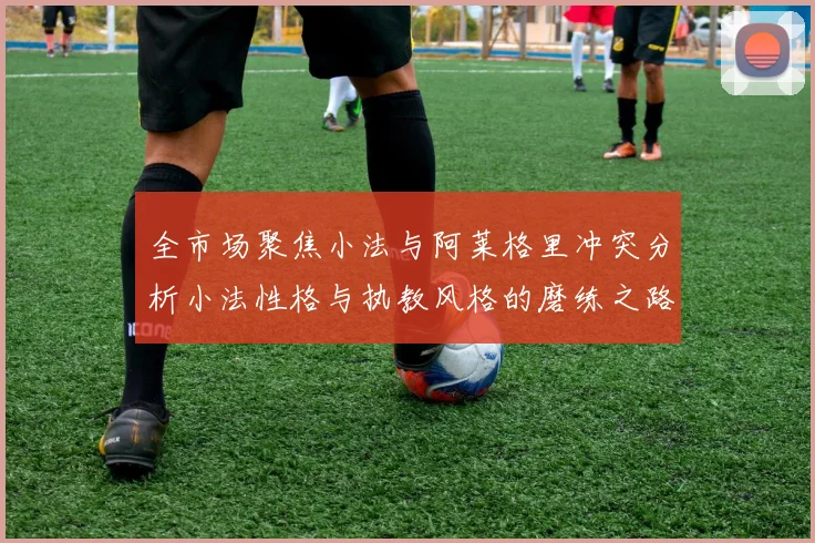 全市场聚焦小法与阿莱格里冲突分析小法性格与执教风格的磨练之路