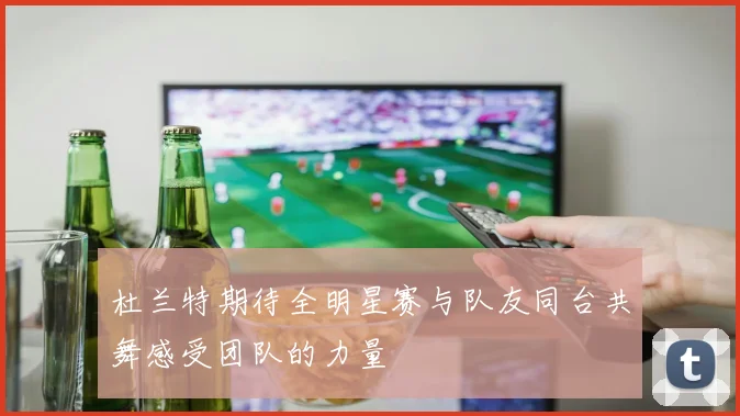 杜兰特期待全明星赛与队友同台共舞感受团队的力量